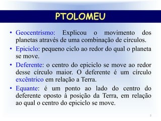 PTOLOMEU
2
• Geocentrismo: Explicou o movimento dos
planetas através de uma combinação de círculos.
• Epiciclo: pequeno ciclo ao redor do qual o planeta
se move.
• Deferente: o centro do epiciclo se move ao redor
desse círculo maior. O deferente é um círculo
excêntrico em relação a Terra.
• Equante: é um ponto ao lado do centro do
deferente oposto à posição da Terra, em relação
ao qual o centro do epiciclo se move.
PTOLOMEU
 