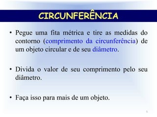 • Pegue uma fita métrica e tire as medidas do
contorno (comprimento da circunferência) de
um objeto circular e de seu diâmetro.
• Divida o valor de seu comprimento pelo seu
diâmetro.
• Faça isso para mais de um objeto.
5
CIRCUNFERÊNCIA
 