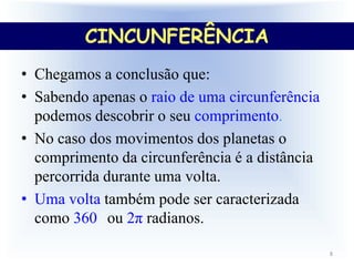 8
• Chegamos a conclusão que:
• Sabendo apenas o raio de uma circunferência
podemos descobrir o seu comprimento.
• No caso dos movimentos dos planetas o
comprimento da circunferência é a distância
percorrida durante uma volta.
• Uma volta também pode ser caracterizada
como 360 ou 2π radianos.
CINCUNFERÊNCIA
 