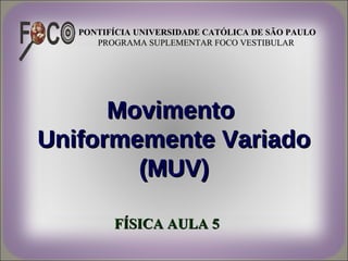 PONTIFÍCIA UNIVERSIDADE CATÓLICA DE SÃO PAULO
      PROGRAMA SUPLEMENTAR FOCO VESTIBULAR




      Movimento
Uniformemente Variado
        (MUV)

         FÍSICA AULA 5
 