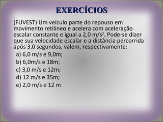 EXERCÍCIOS
(FUVEST) Um veículo parte do repouso em
movimento retilíneo e acelera com aceleração
escalar constante e igual a 2,0 m/s2. Pode-se dizer
que sua velocidade escalar e a distância percorrida
após 3,0 segundos, valem, respectivamente:
 a) 6,0 m/s e 9,0m;
 b) 6,0m/s e 18m;
 c) 3,0 m/s e 12m;
 d) 12 m/s e 35m;
 e) 2,0 m/s e 12 m
 