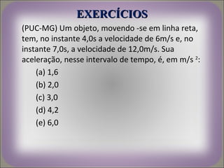 EXERCÍCIOS
(PUC-MG) Um objeto, movendo -se em linha reta,
tem, no instante 4,0s a velocidade de 6m/s e, no
instante 7,0s, a velocidade de 12,0m/s. Sua
aceleração, nesse intervalo de tempo, é, em m/s 2:
    (a) 1,6
    (b) 2,0
    (c) 3,0
    (d) 4,2
    (e) 6,0
 