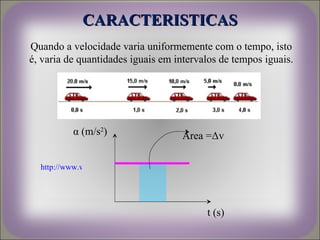 CARACTERISTICAS
Quando a velocidade varia uniformemente com o tempo, isto
é, varia de quantidades iguais em intervalos de tempos iguais.




           α (m/s2)                         Área =Δv

  http://www.wainet.ne.jp/~yuasa/flash/Vta.swf




                                                 t (s)
 