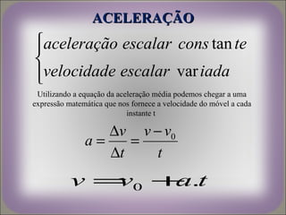 ACELERAÇÃO
aceleração escalar cons tan te


velocidade escalar var iada

 Utilizando a equação da aceleração média podemos chegar a uma
expressão matemática que nos fornece a velocidade do móvel a cada
                            instante t

                  ∆v v − v0
               a=    =
                  ∆t    t
           v = 0 + .t
              v   a
 