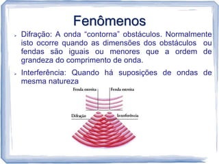 Fenômenos
   Difração: A onda “contorna” obstáculos. Normalmente
    isto ocorre quando as dimensões dos obstáculos ou
    fendas são iguais ou menores que a ordem de
    grandeza do comprimento de onda.
   Interferência: Quando há suposições de ondas de
    mesma natureza
 