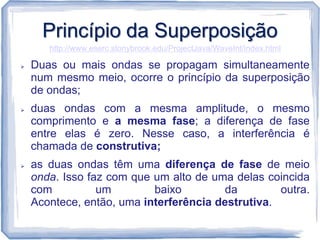 Princípio da Superposição
       http://www.eserc.stonybrook.edu/ProjectJava/WaveInt/index.html

   Duas ou mais ondas se propagam simultaneamente
    num mesmo meio, ocorre o princípio da superposição
    de ondas;
   duas ondas com a mesma amplitude, o mesmo
    comprimento e a mesma fase; a diferença de fase
    entre elas é zero. Nesse caso, a interferência é
    chamada de construtiva;
   as duas ondas têm uma diferença de fase de meio
    onda. Isso faz com que um alto de uma delas coincida
    com          um        baixo         da        outra.
    Acontece, então, uma interferência destrutiva.
 
