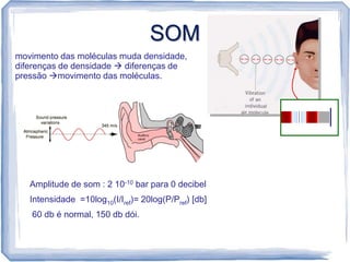 SOM
movimento das moléculas muda densidade,
diferenças de densidade  diferenças de
pressão movimento das moléculas.




   Amplitude de som : 2 10-10 bar para 0 decibel
   Intensidade =10log10(I/Iref)= 20log(P/Pref) [db]
   60 db é normal, 150 db dói.
 