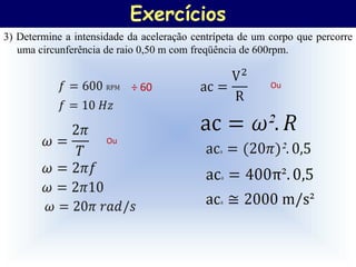 Exercícios
3) Determine a intensidade da aceleração centrípeta de um corpo que percorre
   uma circunferência de raio 0,50 m com freqüência de 600rpm.


                           ÷ 60                           Ou




                      Ou
 