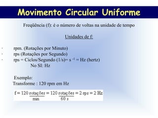 Movimento Circular Uniforme
         Freqüência (f): é o número de voltas na unidade de tempo

                              Unidades de f:

·   rpm. (Rotações por Minuto)
·   rps (Rotações por Segundo)
·   rps = Ciclos/Segundo (1/s)= s -1 = Hz (hertz)
             No SI: Hz

    Exemplo:
    Transforme : 120 rpm em Hz
 