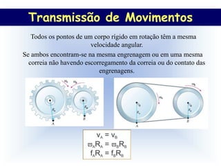 Transmissão de Movimentos
  Transmissão de Movimentos
   Todos os pontos de um corpo rígido em rotação têm a mesma
                        velocidade angular.
Se ambos encontram-se na mesma engrenagem ou em uma mesma
  correia não havendo escorregamento da correia ou do contato das
                           engrenagens.
 