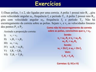 Exercícios
1) Duas polias, 1 e 2, são ligadas por uma correia. A polia 1 possui raio R1 , gira
com velocidade angular ω1, frequência f1 e período T1. A polia 2 possui raio R2,
gira com velocidade angular ω2, frequência f2 e período T2. Não há
escorregamento da correia sobre as polias. Sejam v1 e v2 as velocidades lineares
dos pontos P1 e P2.                     Como não há escorregamento da correia
  Assinale a proposição correta:         sobre as polias, concluímos que v1 = v2.
  I)   v1 = v2                                           Sendo:
  II) v1R1 = v2R2                                 v1 = ω1.R1 e v2 = ω2.R2
                                                       ω1.R1 = ω2.R2
  III) ω1 = ω2
                                                         Sendo:
  IV) ω1R1 = ω2R2                                 ω1 = 2π.f1 e ω2 = 2π.f2
  V) f1R1 = f2R2                                          Vem:
  VI) T1R1 = T2R2                                     f1.R1 = f2.R2

                                                 Corretas: I); IV) e V)
 