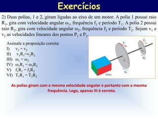 Exercícios
2) Duas polias, 1 e 2, giram ligadas ao eixo de um motor. A polia 1 possui raio
R1, gira com velocidade angular ω1, frequência f1 e período T1. A polia 2 possui
raio R2, gira com velocidade angular ω2, frequência f2 e período T2. Sejam v1 e
v2 as velocidades lineares dos pontos P1 e P2.
  Assinale a proposição correta:
  I) v1 = v2
  II) v1R1=v2R2
  III) ω1 = ω2
  IV) ω1R1 = ω2R2
  V) f1R1 = f2R2
  VI) T1R1 = T2R2

    As polias giram com a mesma velocidade angular e portanto com a mesma
                       frequência. Logo, apenas III é correta.
 