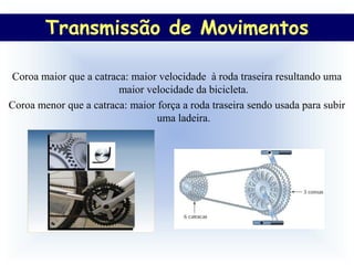 Transmissão de Movimentos
         Transmissão de Movimentos

Coroa maior que a catraca: maior velocidade à roda traseira resultando uma
                        maior velocidade da bicicleta.
Coroa menor que a catraca: maior força a roda traseira sendo usada para subir
                                 uma ladeira.
 