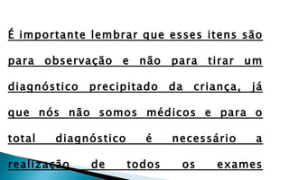 É importante lembrar que esses itens são

para observação e não para tirar um

diagnóstico   precipitado     da   criança,   já

que nós não somos médicos e para o

total   diagnóstico     é     necessário      a

realização    de      todos    os     exames
 