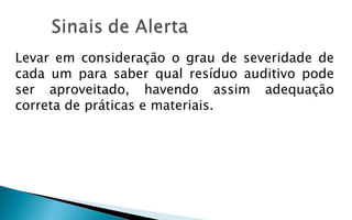 Levar em consideração o grau de severidade de
cada um para saber qual resíduo auditivo pode
ser aproveitado, havendo assim adequação
correta de práticas e materiais.
 