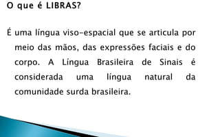 O que é LIBRAS?


É uma língua viso-espacial que se articula por
 meio das mãos, das expressões faciais e do
 corpo. A Língua Brasileira de Sinais é
 considerada    uma     língua   natural   da
 comunidade surda brasileira.
 