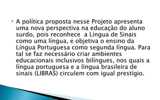    A política proposta nesse Projeto apresenta
    uma nova perspectiva na educação do aluno
    surdo, pois reconhece a Língua de Sinais
    como uma língua, e objetiva o ensino da
    Língua Portuguesa como segunda língua. Para
    tal se faz necessário criar ambientes
    educacionais inclusivos bilíngues, nos quais a
    língua portuguesa e a língua brasileira de
    sinais (LIBRAS) circulem com igual prestígio.
 