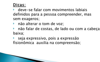 Dicas:
 deve-se falar com movimentos labiais
definidos para a pessoa compreender, mas
sem exageros;
 não alterar o tom de voz;
 não falar de costas, de lado ou com a cabeça
baixa;
 seja expressivo, pois a expressão
fisionômica auxilia na compreensão;
 