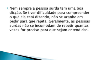    Nem sempre a pessoa surda tem uma boa
    dicção. Se tiver dificuldade para compreender
    o que ela está dizendo, não se acanhe em
    pedir para que repita. Geralmente, as pessoas
    surdas não se incomodam de repetir quantas
    vezes for preciso para que sejam entendidas.
 