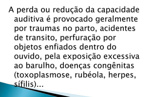 A perda ou redução da capacidade
 auditiva é provocado geralmente
 por traumas no parto, acidentes
 de transito, perfuração por
 objetos enfiados dentro do
 ouvido, pela exposição excessiva
 ao barulho, doenças congênitas
 (toxoplasmose, rubéola, herpes,
 sífilis)...
 