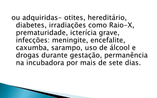ou adquiridas- otites, hereditário,
 diabetes, irradiações como Raio-X,
 prematuridade, icterícia grave,
 infecções: meningite, encefalite,
 caxumba, sarampo, uso de álcool e
 drogas durante gestação, permanência
 na incubadora por mais de sete dias.
 