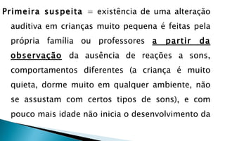 Primeira suspeita = existência de uma alteração
 auditiva em crianças muito pequena é feitas pela
 própria família ou professores a     partir   da
 observação da ausência de reações a sons,
 comportamentos diferentes (a criança é muito
 quieta, dorme muito em qualquer ambiente, não
 se assustam com certos tipos de sons), e com
 pouco mais idade não inicia o desenvolvimento da
 
