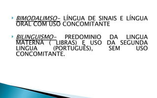    BIMODALIMSO- LÍNGUA DE SINAIS E LÍNGUA
    ORAL COM USO CONCOMITANTE

   BILINGUISMO- PREDOMINIO DA LINGUA
    MATERNA ( LIBRAS) E USO DA SEGUNDA
    LINGUA     (PORTUGUÊS), SEM    USO
    CONCOMITANTE.
 