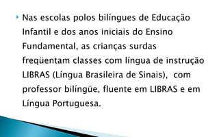    Nas escolas polos bilíngues de Educação
    Infantil e dos anos iniciais do Ensino
    Fundamental, as crianças surdas
    freqüentam classes com língua de instrução
    LIBRAS (Língua Brasileira de Sinais), com
    professor bilíngüe, fluente em LIBRAS e em
    Língua Portuguesa.
 