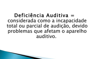 Deficiência Auditiva =
 considerada como a incapacidade
total ou parcial de audição, devido
 problemas que afetam o aparelho
             auditivo.
 