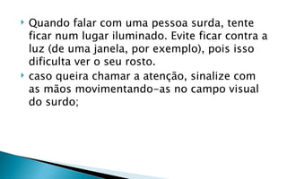    Quando falar com uma pessoa surda, tente
    ficar num lugar iluminado. Evite ficar contra a
    luz (de uma janela, por exemplo), pois isso
    dificulta ver o seu rosto.
   caso queira chamar a atenção, sinalize com
    as mãos movimentando-as no campo visual
    do surdo;
 