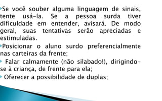 Se  você souber alguma linguagem de sinais,
tente usá-la. Se a pessoa surda tiver
dificuldade em entender, avisará. De modo
geral, suas tentativas serão apreciadas e
estimuladas.
Posicionar o aluno surdo preferencialmente
nas carteiras da frente;
 Falar calmamente (não silabado!), dirigindo-
se à criança, de frente para ela;
 Oferecer a possibilidade de duplas;
 