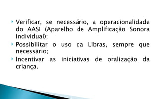    Verificar, se necessário, a operacionalidade
    do AASI (Aparelho de Amplificação Sonora
    Individual);
   Possibilitar o uso da Libras, sempre que
    necessário;
   Incentivar as iniciativas de oralização da
    criança.
 