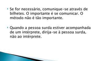    Se for necessário, comunique-se através de
    bilhetes. O importante é se comunicar. O
    método não é tão importante.

   Quando a pessoa surda estiver acompanhada
    de um intérprete, dirija-se à pessoa surda,
    não ao intérprete.
 