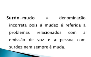 Surdo-mudo       =     denominação
incorreta pois a mudez é referida a
problemas    relacionados   com   a
emissão de voz e a pessoa com
surdez nem sempre é muda.
 