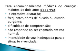 Para encaminhamentos médicos de crianças
  maiores de dois anos observar:
 a excessiva distração;
 frequentes dores de ouvido ou ouvido
  purgante;
 dificuldade de compreensão;
 não responde ao ser chamado em voz
  normal;
 intensidade de voz inadequada para a
  situação vivenciada;
 