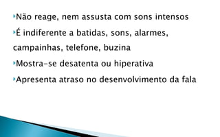 Não   reage, nem assusta com sons intensos
É   indiferente a batidas, sons, alarmes,
campainhas, telefone, buzina
Mostra-se    desatenta ou hiperativa
Apresenta    atraso no desenvolvimento da fala
 