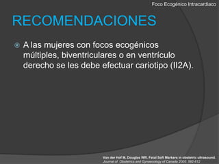 Foco EcogénicoIntracardiacoRECOMENDACIONESA las mujeres con focos ecogénicos múltiples, biventriculares o en ventrículo derecho se les debe efectuar cariotipo (II2A).Van der Hof M, Douglas WR. Fetal SoftMarkers in obstetricultrasound.Journal of  Obstetrics and Gynaecology of Canada 2005: 592-612.