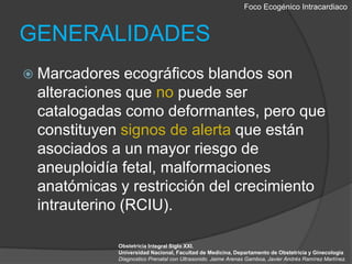 Foco EcogénicoIntracardiacoGENERALIDADESMarcadores ecográficos blandos son alteraciones que no puede ser catalogadas como deformantes, pero que constituyen signos de alerta que están asociados a un mayor riesgo de aneuploidía fetal, malformaciones anatómicas y restricción del crecimiento intrauterino (RCIU).Obstetricia Integral Siglo XXI. Universidad Nacional, Facultad de Medicina, Departamento de Obstetricia y GinecologiaDiagnostico Prenatal con Ultrasonido. Jaime Arenas Gamboa, Javier Andrés Ramírez Martínez.
