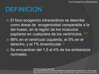 Foco EcogénicoIntracardiacoDEFINICIONEl foco ecogenicointracardicos se describe como áreas de  ecogenicidadcomparable a la del hueso, en la región de los músculos papilares en cualquiera de los ventrículos. 1-288% en el ventrículo izquierdo, el 5% en el derecho, y el 7% biventricular. 3Se encuentran del 1,5 al 4% de los embarazos normales.Obstetricia Integral Siglo XXI. Universidad Nacional, Facultad de Medicina, Departamento de Obstetricia y GinecologiaDiagnostico Prenatal con Ultrasonido. Jaime Arenas Gamboa, Javier Andrés Ramírez Martínez.