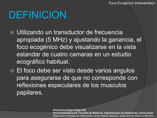 Foco EcogénicoIntracardiacoDEFINICIONUtilizando un transductor de frecuencia apropiada (5 MHz) y ajustando la ganancia, el foco ecogénico debe visualizarse en la vista estandar de cuatro camaras en un estudio ecográfico habitual.El foco debe ser visto desde varios angulos para asegurarse de que no corresponde con reflexiones especulares de los musculos papilares.Obstetricia Integral Siglo XXI. Universidad Nacional, Facultad de Medicina, Departamento de Obstetricia y GinecologiaDiagnostico Prenatal con Ultrasonido. Jaime Arenas Gamboa, Javier Andrés Ramírez Martínez.
