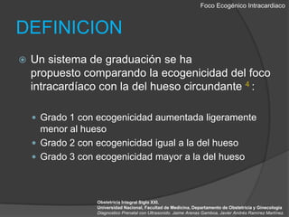 Foco EcogénicoIntracardiacoDEFINICIONUn sistema de graduación se ha propuesto comparando la ecogenicidaddel foco intracardíacocon la del hueso circundante 4 :Grado 1 con ecogenicidad aumentada ligeramente menor al huesoGrado 2 con ecogenicidad igual a la del hueso Grado 3 con ecogenicidad mayor a la del huesoObstetricia Integral Siglo XXI. Universidad Nacional, Facultad de Medicina, Departamento de Obstetricia y GinecologiaDiagnostico Prenatal con Ultrasonido. Jaime Arenas Gamboa, Javier Andrés Ramírez Martínez.