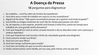 A Doença da Pressa
12 perguntas para diagnosticar
1. No trabalho... você fica além do horário de expediente?
2. Você abre seus e-mails de trabalho em casa ou no seu smartphone?
3. Alguém já lhe disse: “Não quero incomodá-lo porque sei o quanto você anda ocupado?”
4. Sua família ou amigos reclamam de você não ter tempo para passar com eles?
5. Se, de repente, e sem esperar, amanhã você tivesse a noite livre, usaria seu tempo para
trabalhar em uma grande tarefa domestica?
6. Com que frequência você se sente cansado durante o dia ou descobre estar com o pescoço e
ombros doloridos?
7. Com que frequência você excede o limite de velocidade quando esta dirigindo?
8. Você costuma vender sua férias?
9. Você ora com seus filhos?
10.Você tem tempo suficiente para oração?
11. Você tem um hobby em que se envolve ativamente?
12. Vocês comem juntos como família, em sua casa, pelo menos uma vez por dia?
 