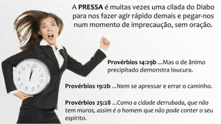 Provérbios 14:29b ...Mas o de ânimo
precipitado demonstra loucura.
A PRESSA é muitas vezes uma cilada do Diabo
para nos fazer agir rápido demais e pegar-nos
num momento de imprecaução, sem oração.
Provérbios 19:2b ...Nem se apressar e errar o caminho.
Provérbios 25:28 ...Como a cidade derrubada, que não
tem muros, assim é o homem que não pode conter o seu
espírito.
 