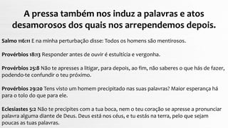 A pressa também nos induz a palavras e atos
desamorosos dos quais nos arrependemos depois.
Salmo 116:11 E na minha perturbação disse: Todos os homens são mentirosos.
Provérbios 18:13 Responder antes de ouvir é estultícia e vergonha.
Provérbios 25:8 Não te apresses a litigar, para depois, ao fim, não saberes o que hás de fazer,
podendo-te confundir o teu próximo.
Provérbios 29:20 Tens visto um homem precipitado nas suas palavras? Maior esperança há
para o tolo do que para ele.
Eclesiastes 5:2 Não te precipites com a tua boca, nem o teu coração se apresse a pronunciar
palavra alguma diante de Deus. Deus está nos céus, e tu estás na terra, pelo que sejam
poucas as tuas palavras.
 