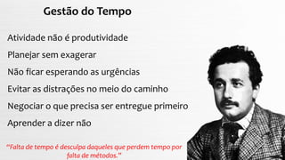 Gestão do Tempo
Atividade não é produtividade
Planejar sem exagerar
Não ficar esperando as urgências
Evitar as distrações no meio do caminho
Negociar o que precisa ser entregue primeiro
Aprender a dizer não
“Falta de tempo é desculpa daqueles que perdem tempo por
falta de métodos.”
 
