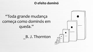 O efeito dominó
“Toda grande mudança
começa como dominós em
queda.”
_B. J. Thornton
 