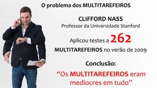 O problema dos MULTITAREFEIROS
CLIFFORD NASS
Professor da Universidade Stanford
Aplicou testes a 262
MULTITAREFEIROS no verão de 2009
Conclusão:
“Os MULTITAREFEIROS eram
medíocres em tudo”
 