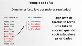 Princípio do 80 / 20
O menor esforço leva aos maiores resultados!
Lista de tarefas:
Posso fazer
Posso fazer
Posso fazer
Devo fazer
Posso fazer
Devo fazer
Posso fazer
Devo fazer
Devo fazer
Posso fazer
Lista de sucesso:
1. Devo fazer
2. Devo fazer
3. Devo fazer
4. Devo fazer
Uma lista de
tarefas se torna
uma lista de
sucesso quando
você estabelece
prioridades
 