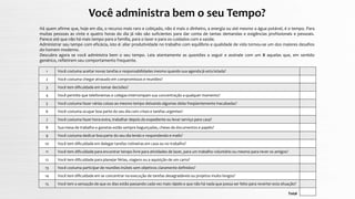 Você administra bem o seu Tempo?
Há quem afirme que, hoje em dia, o recurso mais raro e cobiçado, não é mais o dinheiro, a energia ou até mesmo a água potável, é o tempo. Para
muitas pessoas as vinte e quatro horas do dia já não são suficientes para dar conta de tantas demandas e exigências profissionais e pessoais.
Parece até que não há mais tempo para a família, para o lazer e para os cuidados com a saúde.
Administrar seu tempo com eficácia, isto é: aliar produtividade no trabalho com equilíbrio e qualidade de vida tornou-se um dos maiores desafios
do homem moderno.
Descubra agora se você administra bem o seu tempo. Leia atentamente as questões a seguir e assinale com um X aquelas que, em sentido
genérico, refletirem seu comportamento frequente.
Total
Você costuma aceitar novas tarefas e responsabilidades mesmo quando sua agenda já esta lotada?1
Você costuma chegar atrasado em compromissos e reuniões?2
Você tem dificuldade em tomar decisões?3
Você permite que telefonemas e colegas interrompam sua concentração a qualquer momento?4
Você costuma fazer várias coisas ao mesmo tempo deixando algumas delas freqüentemente inacabadas?5
Você costuma ocupar boa parte do seu dia com crises e tarefas urgentes?6
Você costuma fazer hora-extra, trabalhar depois do expediente ou levar serviço para casa?7
Sua mesa de trabalho e gavetas estão sempre bagunçadas, cheias de documentos e papéis?8
Você costuma dedicar boa parte do seu dia lendo e respondendo e-mails?9
Você tem dificuldade em delegar tarefas rotineiras em casa ou no trabalho?10
Você tem dificuldade para encontrar tempo livre para atividades de lazer, para um trabalho voluntário ou mesmo para rever os amigos?11
Você tem dificuldade para planejar férias, viagens ou a aquisição de um carro?12
Você costuma participar de reuniões inúteis sem objetivos claramente definidos?13
Você tem dificuldade em se concentrar na execução de tarefas desagradáveis ou projetos muito longos?
Você tem a sensação de que os dias estão passando cada vez mais rápido e que não há nada que possa ser feito para reverter esta situação?
14
15
 