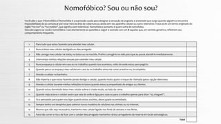 Nomofóbico? Sou ou não sou?
Você sabe o que é Nomofóbico? Nomofobia é a expressão usada para designar a sensação de angústia e ansiedade que surge quando alguém se encontra
impossibilitado de se comunicar por estar fora da área de cobertura ou ainda sem seu aparelho celular ou outro telemóvel. Trata-se de um termo originado do
inglês “no-mo” ou “no-mobile”, que significa sem telemóvel. Nomofóbico portanto é quem sofre de nomofobia.
Descubra agora se você é nomofóbico. Leia atentamente as questões a seguir e assinale com um X aquelas que, em sentido genérico, refletirem seu
comportamento frequente.
Total
Paro tudo que estou fazendo para atender meu celular.1
Nunca deixo meu celular desligado ou descarregado.2
Não carrego meu celular na bolsa, no bolso ou na mochila. Prefiro carregá-lo na mão para que eu possa atendê-lo imediatamente.3
Interrompo minhas relações sexuais para atender meu celular.4
Nunca esqueço o celular em casa ou no trabalho; quando isso acontece, volto de onde estou para pegá-lo.5
Quando perco ou esqueço meu celular em casa ou no trabalho sinto-me como se estive nu, incompleto.6
Atendo o celular no banheiro.7
Não importa o que estou fazendo jamais desligo o celular, quando muito ajusto o toque de chamada para a opção silencioso.8
Atendo o celular durante minhas refeições inclusive quando estou acompanhado de amigos ou clientes.9
Quando estou dormindo deixo meu celular sobre o criado mudo, ao lado da cama.10
Quando viajo aciono o celular assim que saio do avião e ligo para casa ou para o trabalho apenas para dizer “oi, cheguei!”.11
Fico pensando para quem vou ligar quando estou sozinho, desocupado ou entediado.12
Sempre tenho um tempinho para admirar novos modelos de celulares nas vitrines ou na internet.13
Mesmo que não seja necessário, mantenho meu celular ligado nos finais de semana e nas férias.
Para não correr o risco de ficar com o celular descarregado mantenho vários carregadores de reserva em locais estratégicos.
14
15
 